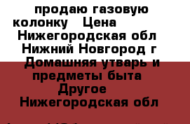 продаю газовую колонку › Цена ­ 15 000 - Нижегородская обл., Нижний Новгород г. Домашняя утварь и предметы быта » Другое   . Нижегородская обл.